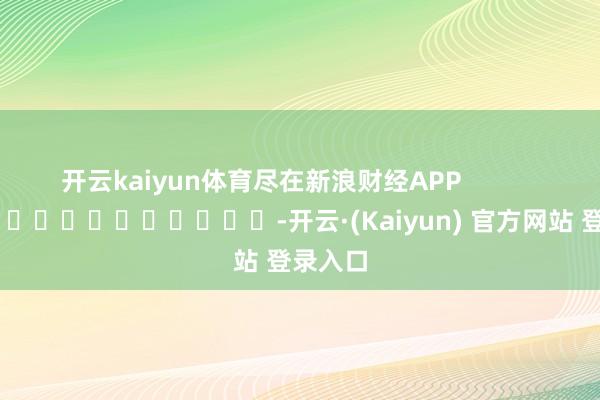开云kaiyun体育尽在新浪财经APP            													-开云·(Kaiyun) 官方网站 登录入口