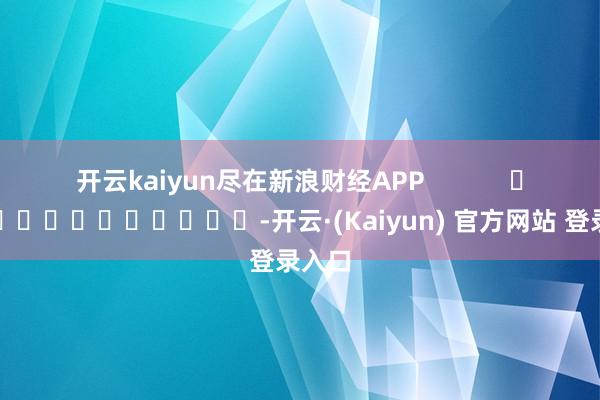 开云kaiyun尽在新浪财经APP            													-开云·(Kaiyun) 官方网站 登录入口