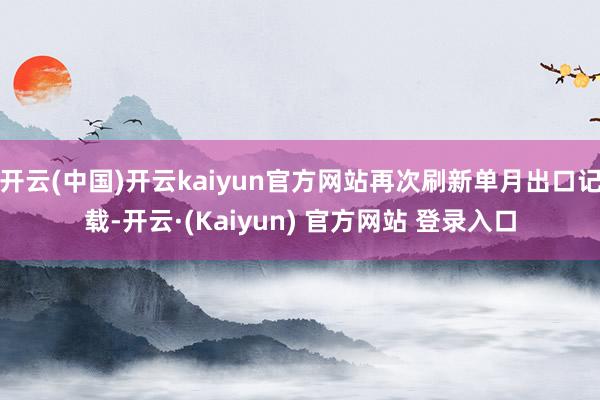 开云(中国)开云kaiyun官方网站再次刷新单月出口记载-开云·(Kaiyun) 官方网站 登录入口