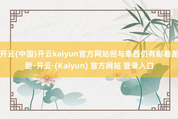 开云(中国)开云kaiyun官方网站但与泰西仍有彰着差距-开云·(Kaiyun) 官方网站 登录入口