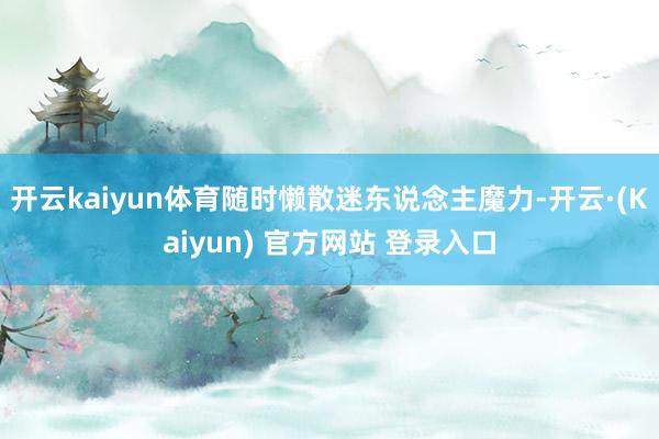 开云kaiyun体育随时懒散迷东说念主魔力-开云·(Kaiyun) 官方网站 登录入口