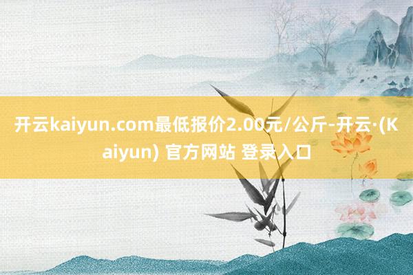 开云kaiyun.com最低报价2.00元/公斤-开云·(Kaiyun) 官方网站 登录入口
