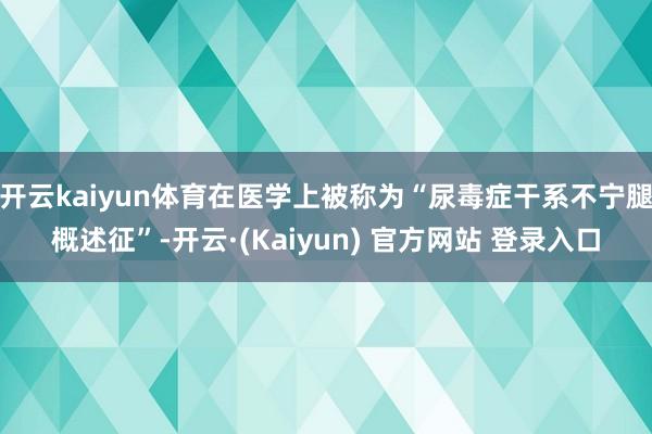 开云kaiyun体育在医学上被称为“尿毒症干系不宁腿概述征”-开云·(Kaiyun) 官方网站 登录入口