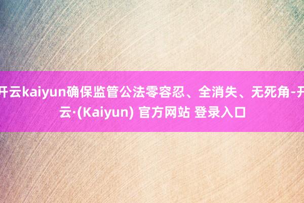 开云kaiyun确保监管公法零容忍、全消失、无死角-开云·(Kaiyun) 官方网站 登录入口