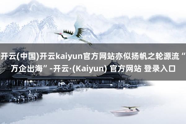 开云(中国)开云kaiyun官方网站亦似扬帆之轮源流“万企出海”-开云·(Kaiyun) 官方网站 登录入口