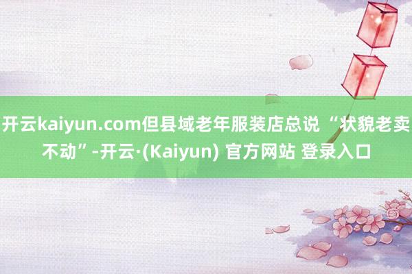 开云kaiyun.com但县域老年服装店总说 “状貌老卖不动”-开云·(Kaiyun) 官方网站 登录入口