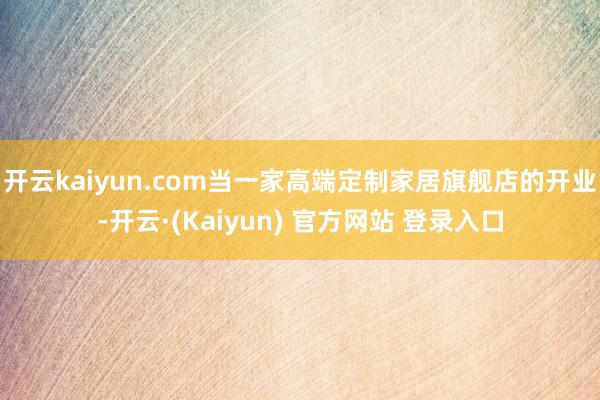 开云kaiyun.com当一家高端定制家居旗舰店的开业-开云·(Kaiyun) 官方网站 登录入口