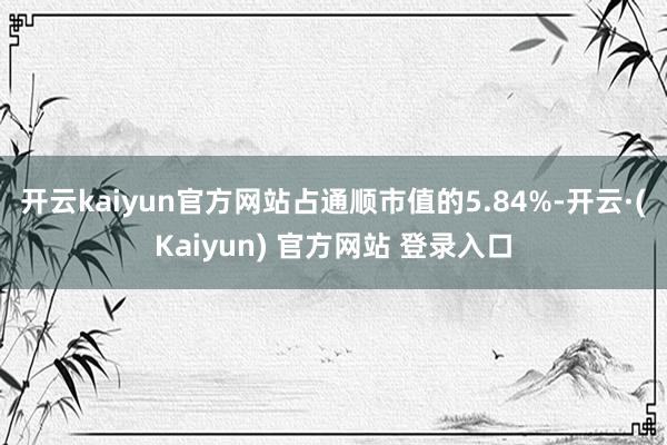 开云kaiyun官方网站占通顺市值的5.84%-开云·(Kaiyun) 官方网站 登录入口