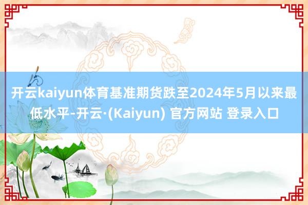 开云kaiyun体育　　基准期货跌至2024年5月以来最低水平-开云·(Kaiyun) 官方网站 登录入口