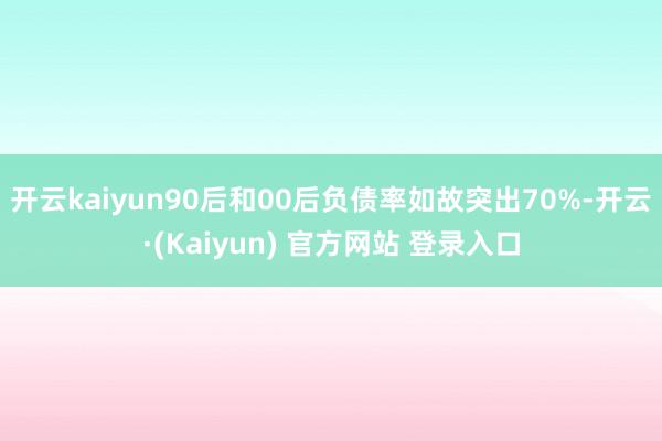 开云kaiyun90后和00后负债率如故突出70%-开云·(Kaiyun) 官方网站 登录入口