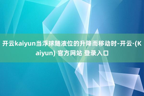 开云kaiyun当浮球随液位的升降而移动时-开云·(Kaiyun) 官方网站 登录入口