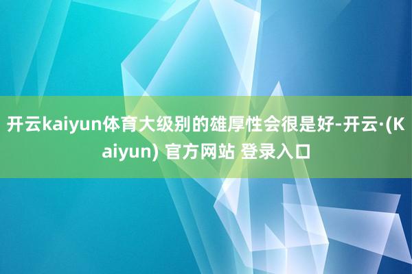开云kaiyun体育大级别的雄厚性会很是好-开云·(Kaiyun) 官方网站 登录入口
