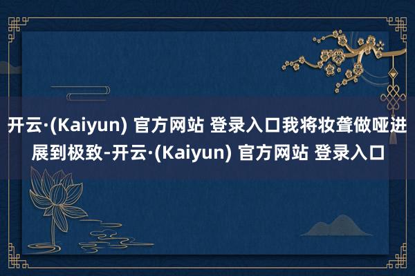 开云·(Kaiyun) 官方网站 登录入口我将妆聋做哑进展到极致-开云·(Kaiyun) 官方网站 登录入口