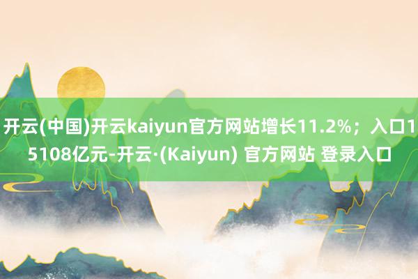 开云(中国)开云kaiyun官方网站增长11.2%；入口15108亿元-开云·(Kaiyun) 官方网站 登录入口