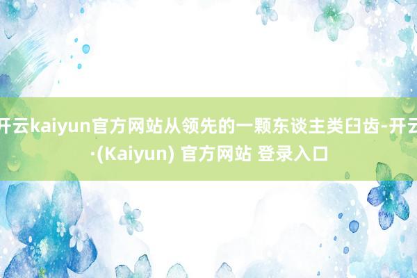 开云kaiyun官方网站从领先的一颗东谈主类臼齿-开云·(Kaiyun) 官方网站 登录入口