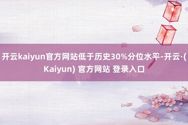 开云kaiyun官方网站低于历史30%分位水平-开云·(Kaiyun) 官方网站 登录入口
