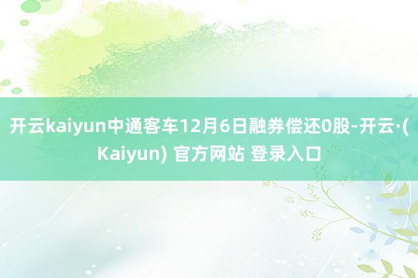 开云kaiyun中通客车12月6日融券偿还0股-开云·(Kaiyun) 官方网站 登录入口