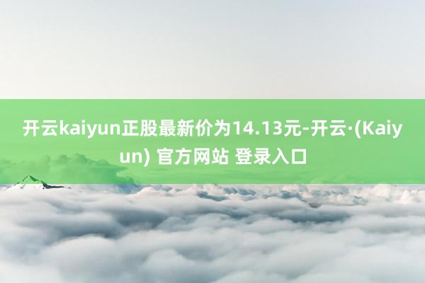 开云kaiyun正股最新价为14.13元-开云·(Kaiyun) 官方网站 登录入口