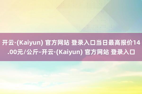 开云·(Kaiyun) 官方网站 登录入口当日最高报价14.00元/公斤-开云·(Kaiyun) 官方网站 登录入口