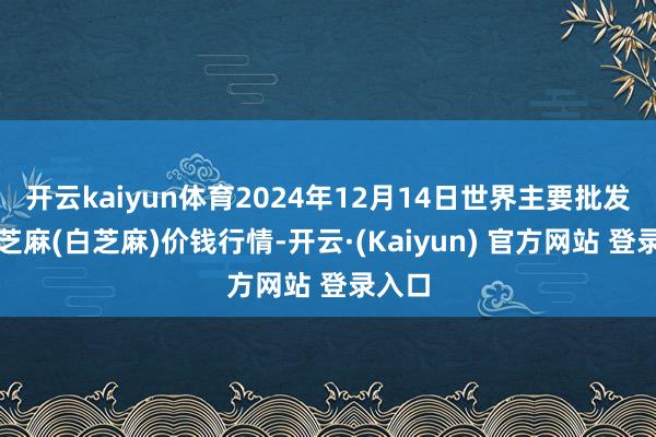开云kaiyun体育2024年12月14日世界主要批发商场芝麻(白芝麻)价钱行情-开云·(Kaiyun) 官方网站 登录入口
