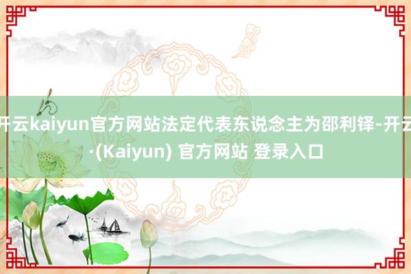 开云kaiyun官方网站法定代表东说念主为邵利铎-开云·(Kaiyun) 官方网站 登录入口