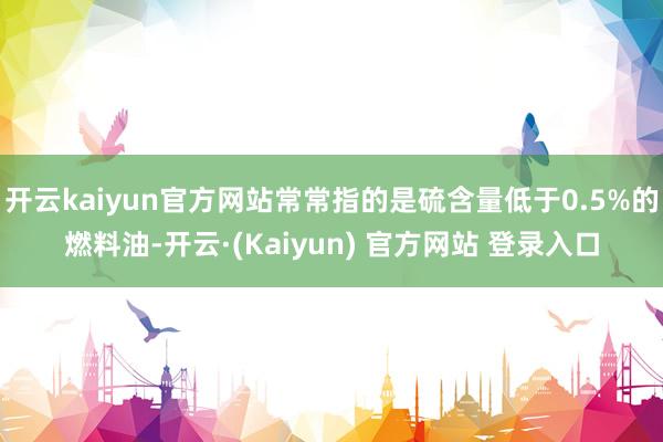 开云kaiyun官方网站常常指的是硫含量低于0.5%的燃料油-开云·(Kaiyun) 官方网站 登录入口
