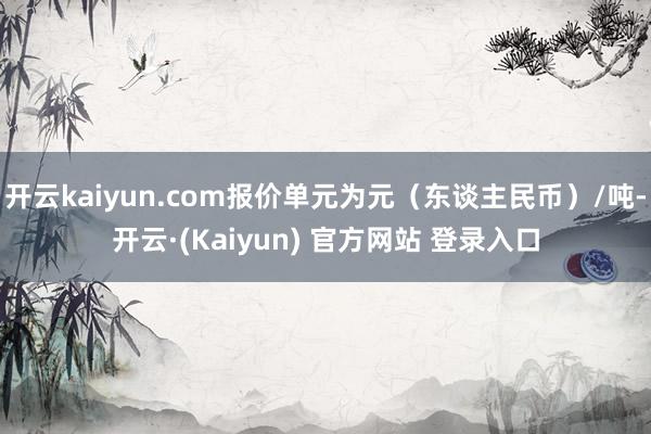 开云kaiyun.com报价单元为元（东谈主民币）/吨-开云·(Kaiyun) 官方网站 登录入口