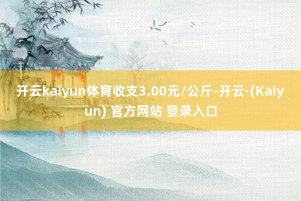 开云kaiyun体育收支3.00元/公斤-开云·(Kaiyun) 官方网站 登录入口