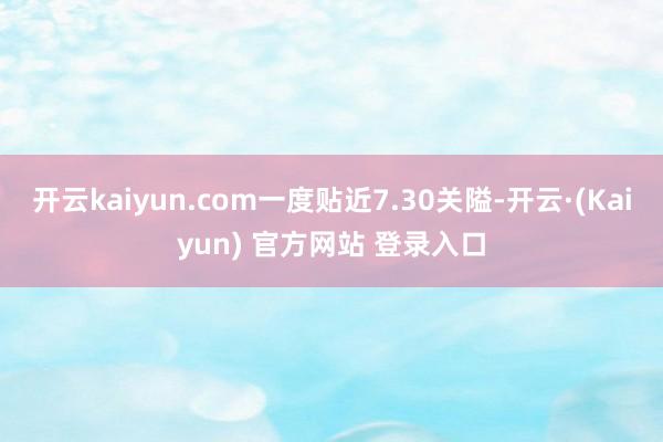 开云kaiyun.com一度贴近7.30关隘-开云·(Kaiyun) 官方网站 登录入口