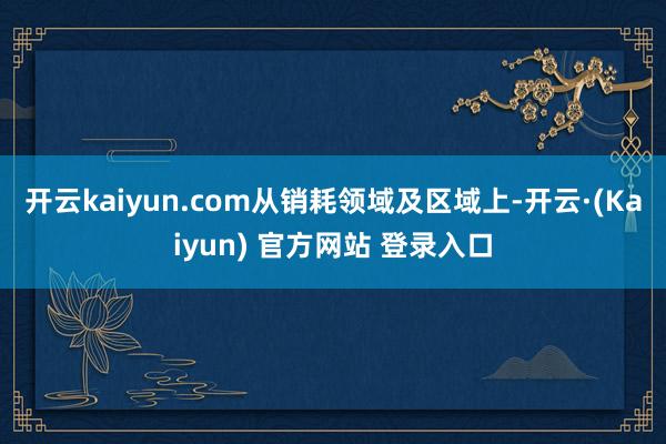 开云kaiyun.com　　从销耗领域及区域上-开云·(Kaiyun) 官方网站 登录入口