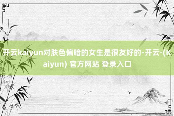 开云kaiyun对肤色偏暗的女生是很友好的-开云·(Kaiyun) 官方网站 登录入口