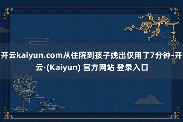开云kaiyun.com从住院到孩子娩出仅用了7分钟-开云·(Kaiyun) 官方网站 登录入口