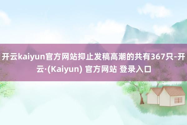 开云kaiyun官方网站抑止发稿高潮的共有367只-开云·(Kaiyun) 官方网站 登录入口
