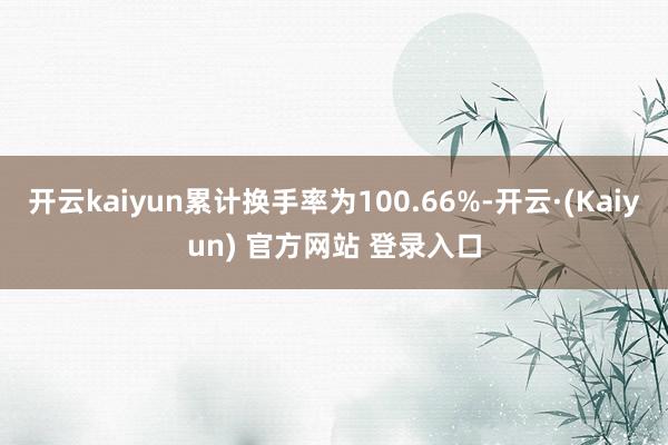 开云kaiyun累计换手率为100.66%-开云·(Kaiyun) 官方网站 登录入口