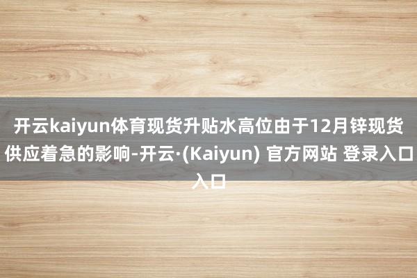 开云kaiyun体育现货升贴水高位　　由于12月锌现货供应着急的影响-开云·(Kaiyun) 官方网站 登录入口