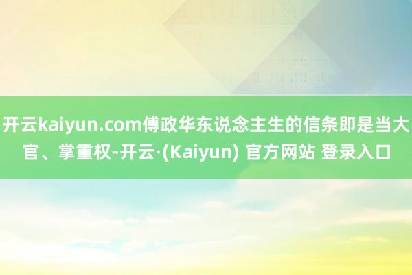 开云kaiyun.com傅政华东说念主生的信条即是当大官、掌重权-开云·(Kaiyun) 官方网站 登录入口