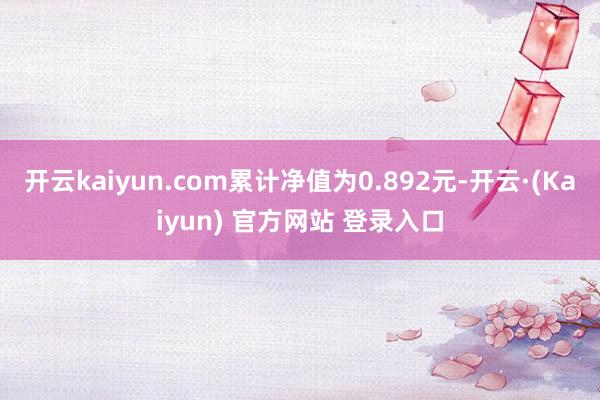 开云kaiyun.com累计净值为0.892元-开云·(Kaiyun) 官方网站 登录入口