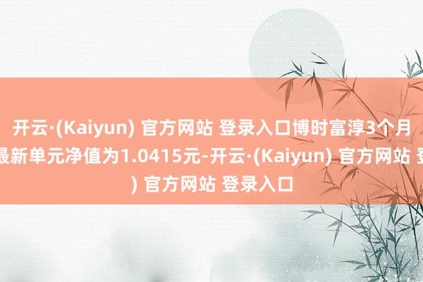 开云·(Kaiyun) 官方网站 登录入口博时富淳3个月定开债最新单元净值为1.0415元-开云·(Kaiyun) 官方网站 登录入口