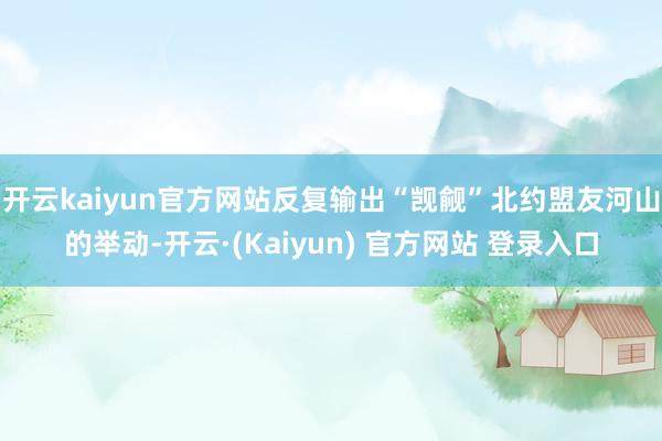 开云kaiyun官方网站反复输出“觊觎”北约盟友河山的举动-开云·(Kaiyun) 官方网站 登录入口