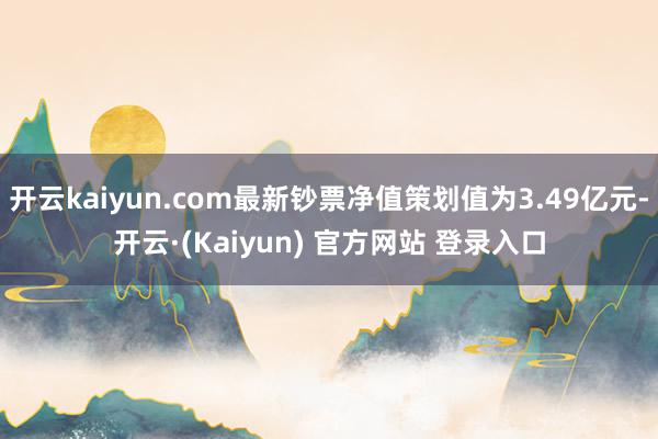 开云kaiyun.com最新钞票净值策划值为3.49亿元-开云·(Kaiyun) 官方网站 登录入口