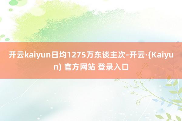 开云kaiyun日均1275万东谈主次-开云·(Kaiyun) 官方网站 登录入口