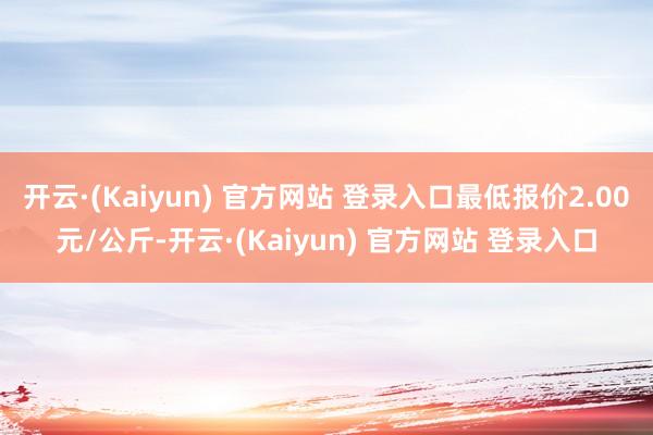 开云·(Kaiyun) 官方网站 登录入口最低报价2.00元/公斤-开云·(Kaiyun) 官方网站 登录入口