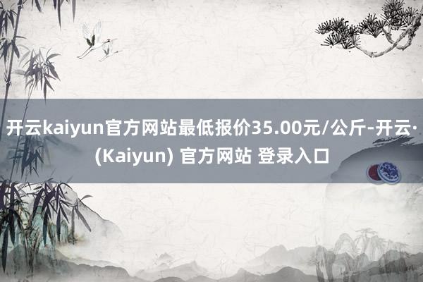 开云kaiyun官方网站最低报价35.00元/公斤-开云·(Kaiyun) 官方网站 登录入口