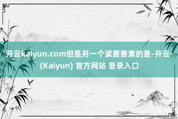 开云kaiyun.com　　但是另一个紧要要素的是-开云·(Kaiyun) 官方网站 登录入口