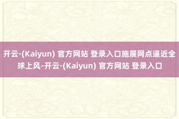 开云·(Kaiyun) 官方网站 登录入口施展网点逼近全球上风-开云·(Kaiyun) 官方网站 登录入口