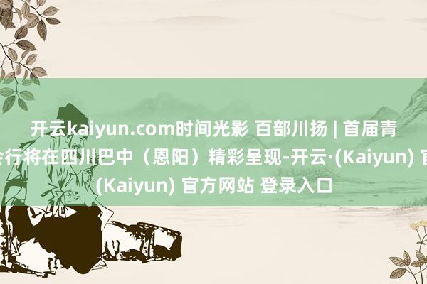 开云kaiyun.com时间光影 百部川扬 | 首届青少年科普视听大会行将在四川巴中（恩阳）精彩呈现-开云·(Kaiyun) 官方网站 登录入口