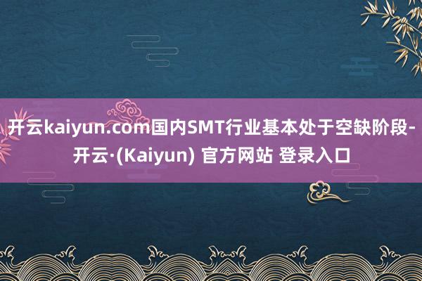 开云kaiyun.com国内SMT行业基本处于空缺阶段-开云·(Kaiyun) 官方网站 登录入口