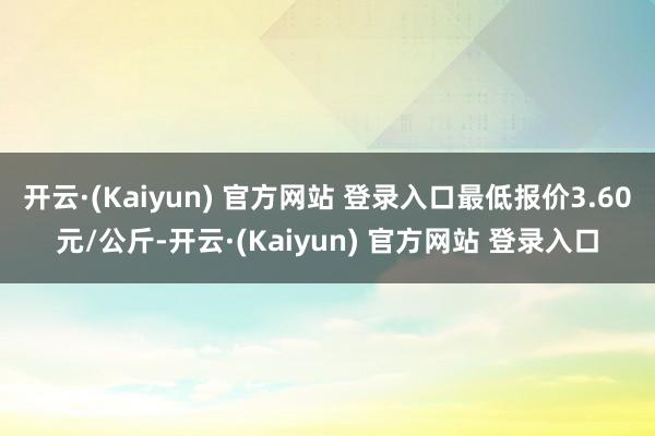 开云·(Kaiyun) 官方网站 登录入口最低报价3.60元/公斤-开云·(Kaiyun) 官方网站 登录入口