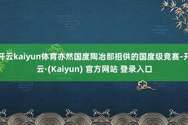 开云kaiyun体育亦然国度陶冶部招供的国度级竞赛-开云·(Kaiyun) 官方网站 登录入口