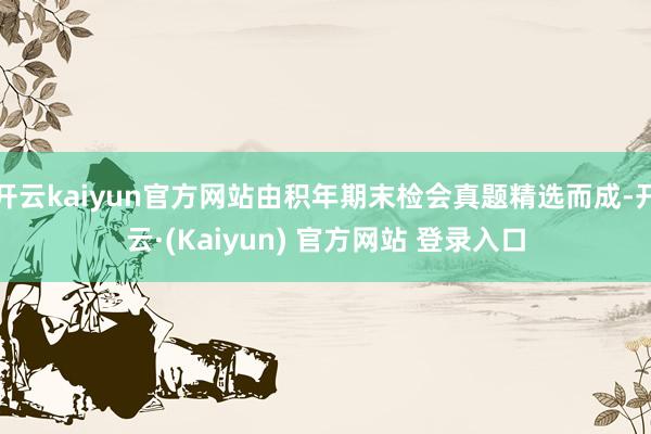 开云kaiyun官方网站由积年期末检会真题精选而成-开云·(Kaiyun) 官方网站 登录入口